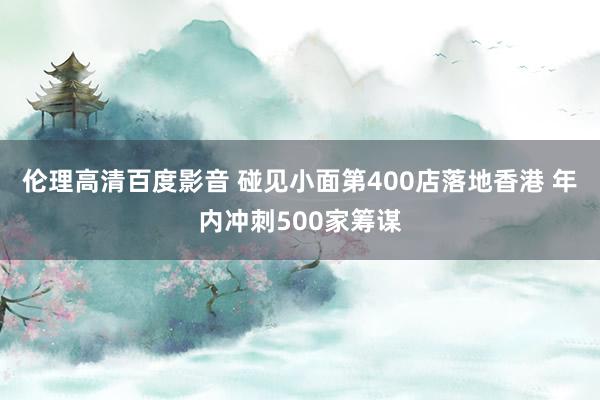 伦理高清百度影音 碰见小面第400店落地香港 年内冲刺500家筹谋