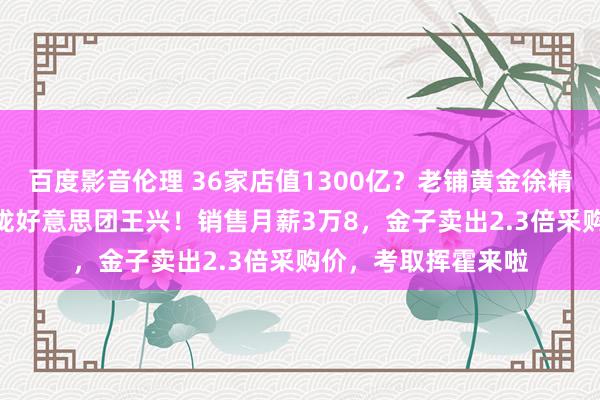 百度影音伦理 36家店值1300亿？老铺黄金徐精粹身家912亿，靠拢好意思团王兴！销售月薪3万8，金子卖出2.3倍采购价，考取挥霍来啦