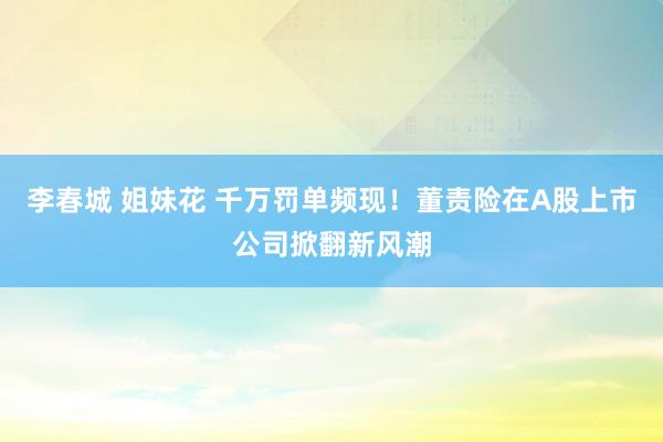 李春城 姐妹花 千万罚单频现！董责险在A股上市公司掀翻新风潮