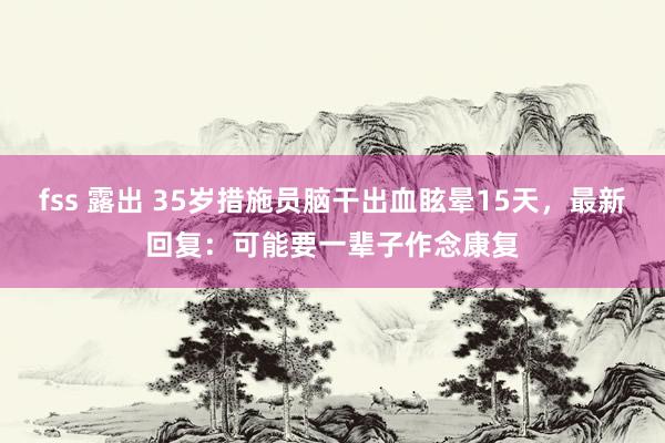 fss 露出 35岁措施员脑干出血眩晕15天，最新回复：可能要一辈子作念康复