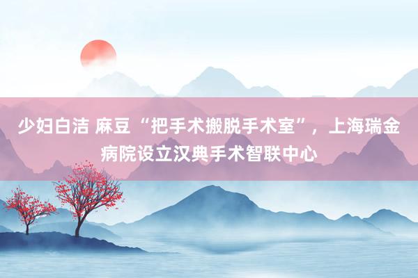 少妇白洁 麻豆 “把手术搬脱手术室”，上海瑞金病院设立汉典手术智联中心
