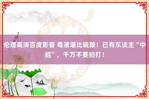 伦理高清百度影音 毒液堪比硫酸!已有东谈主“中招”,千万不要拍打!