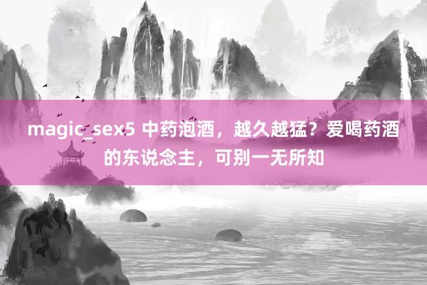 magic_sex5 中药泡酒，越久越猛？爱喝药酒的东说念主，可别一无所知