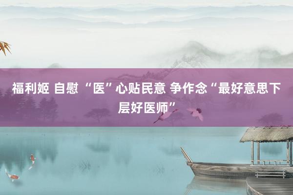 福利姬 自慰 “医”心贴民意 争作念“最好意思下层好医师”