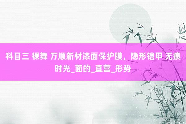 科目三 裸舞 万顺新材漆面保护膜，隐形铠甲 无痕时光_面的_直营_形势