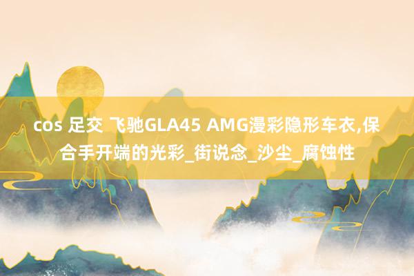 cos 足交 飞驰GLA45 AMG漫彩隐形车衣,保合手开端的光彩_街说念_沙尘_腐蚀性