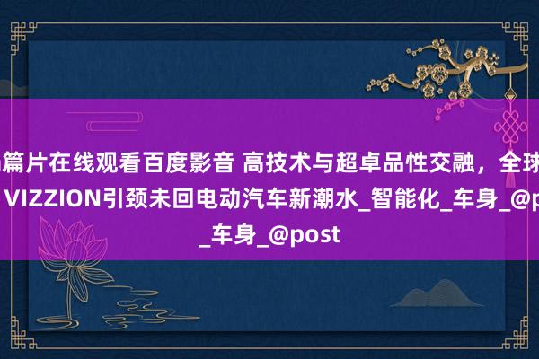 a篇片在线观看百度影音 高技术与超卓品性交融，全球ID.7 VIZZION引颈未回电动汽车新潮水_智能化_车身_@post