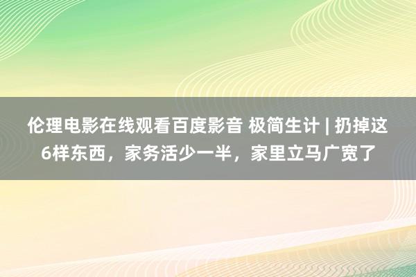 伦理电影在线观看百度影音 极简生计 | 扔掉这6样东西，家务活少一半，家里立马广宽了