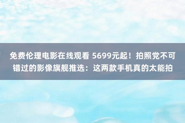免费伦理电影在线观看 5699元起！拍照党不可错过的影像旗舰推选：这两款手机真的太能拍