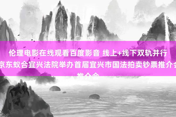 伦理电影在线观看百度影音 线上+线下双轨并行 京东蚁合宜兴法院举办首届宜兴市国法拍卖钞票推介会