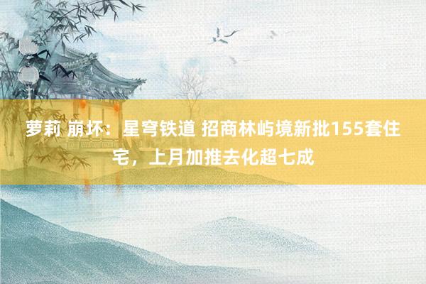 萝莉 崩坏：星穹铁道 招商林屿境新批155套住宅，上月加推去化超七成