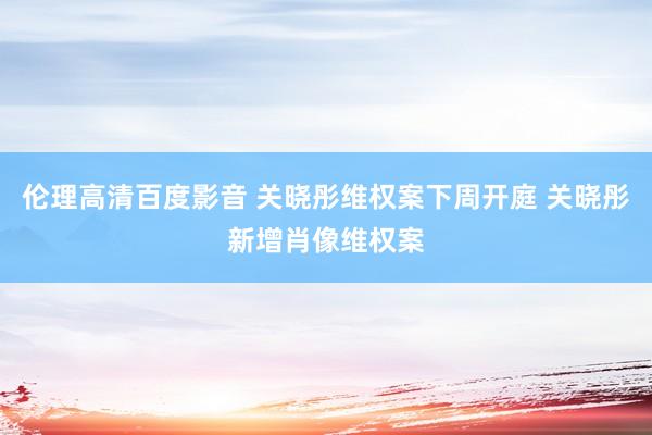 伦理高清百度影音 关晓彤维权案下周开庭 关晓彤新增肖像维权案