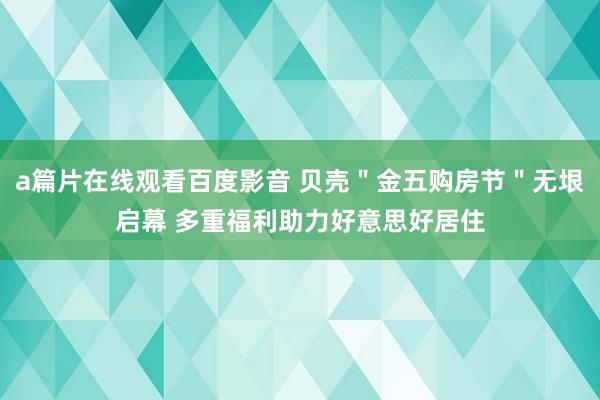 a篇片在线观看百度影音 贝壳＂金五购房节＂无垠启幕 多重福利助力好意思好居住