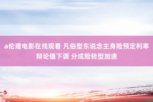 a伦理电影在线观看 凡俗型东说念主身险预定利率辩论值下调 分成险转型加速