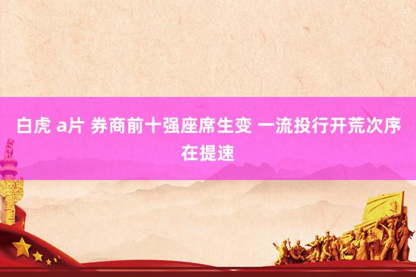 白虎 a片 券商前十强座席生变 一流投行开荒次序在提速