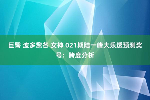 巨臀 波多黎各 女神 021期陆一峰大乐透预测奖号：跨度分析
