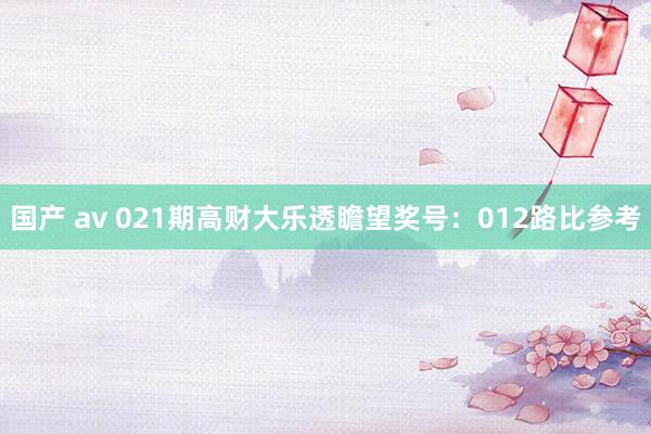 国产 av 021期高财大乐透瞻望奖号：012路比参考