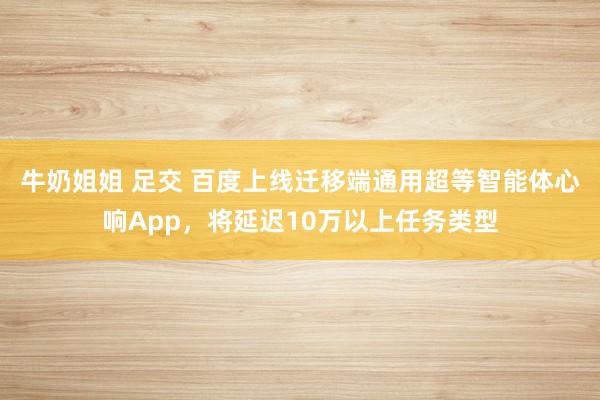 牛奶姐姐 足交 百度上线迁移端通用超等智能体心响App，将延迟10万以上任务类型
