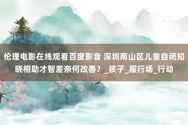 伦理电影在线观看百度影音 深圳南山区儿童自闭知晓相助才智差奈何改善？_孩子_履行场_行动