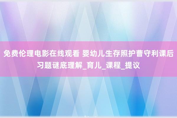 免费伦理电影在线观看 婴幼儿生存照护曹守利课后习题谜底理解_育儿_课程_提议
