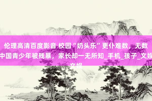 伦理高清百度影音 校园“奶头乐”更仆难数，无数中国青少年被残暴，家长却一无所知_手机_孩子_文娱