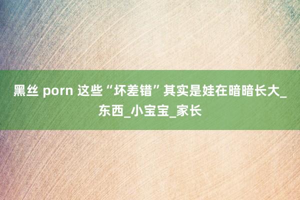 黑丝 porn 这些“坏差错”其实是娃在暗暗长大_东西_小宝宝_家长