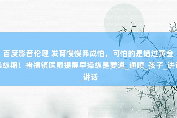 百度影音伦理 发育慢慢弗成怕，可怕的是错过黄金操纵期！褚福镇医师提醒早操纵是要道_通顺_孩子_讲话