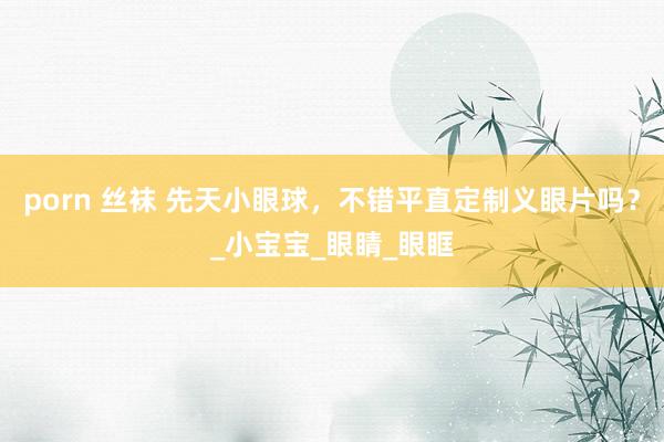porn 丝袜 先天小眼球，不错平直定制义眼片吗？_小宝宝_眼睛_眼眶