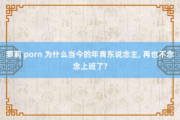 萝莉 porn 为什么当今的年青东说念主, 再也不念念上班了?