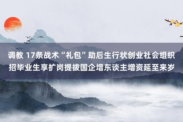 调教 17条战术“礼包”助后生行状创业社会组织招毕业生享扩岗提拔国企增东谈主增资延至来岁