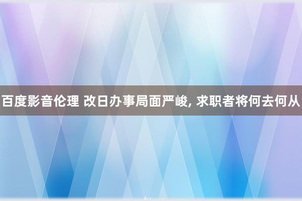 百度影音伦理 改日办事局面严峻, 求职者将何去何从