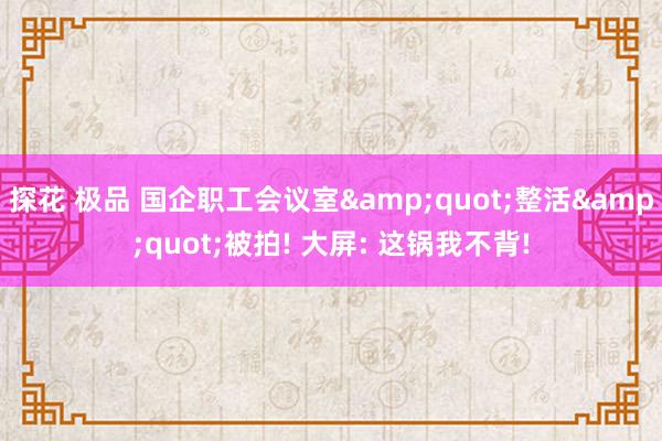 探花 极品 国企职工会议室&quot;整活&quot;被拍! 大屏: 这锅我不背!