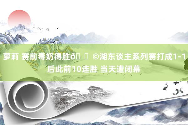 萝莉 赛前毒奶得胜😩湖东谈主系列赛打成1-1后此前10连胜 当天遭闭幕