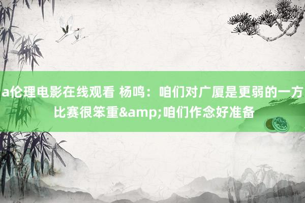 a伦理电影在线观看 杨鸣：咱们对广厦是更弱的一方 比赛很笨重&咱们作念好准备