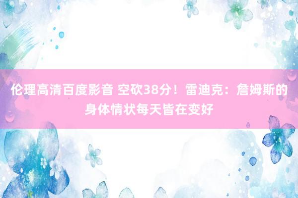 伦理高清百度影音 空砍38分！雷迪克：詹姆斯的身体情状每天皆在变好