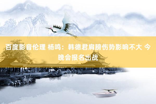 百度影音伦理 杨鸣：韩德君肩膀伤势影响不大 今晚会报名出战