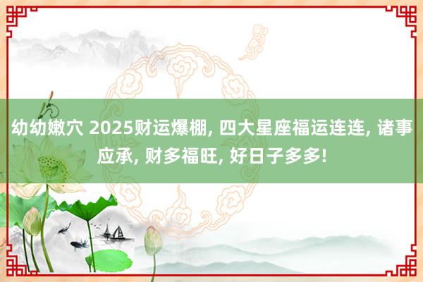 幼幼嫩穴 2025财运爆棚， 四大星座福运连连， 诸事应承， 财多福旺， 好日子多多!