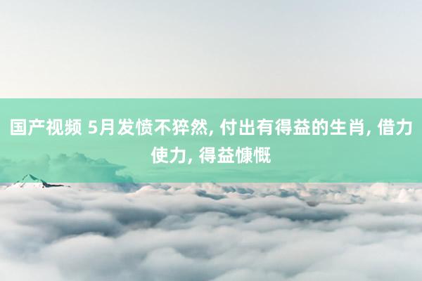 国产视频 5月发愤不猝然， 付出有得益的生肖， 借力使力， 得益慷慨