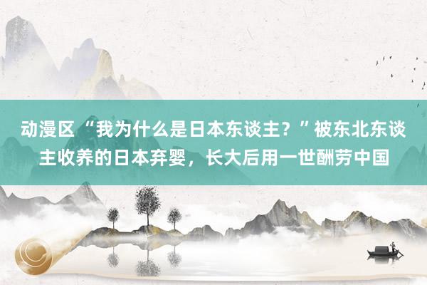 动漫区 “我为什么是日本东谈主？”被东北东谈主收养的日本弃婴，长大后用一世酬劳中国